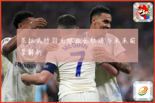昆拉武特羽毛球成长轨迹与未来前景解析
