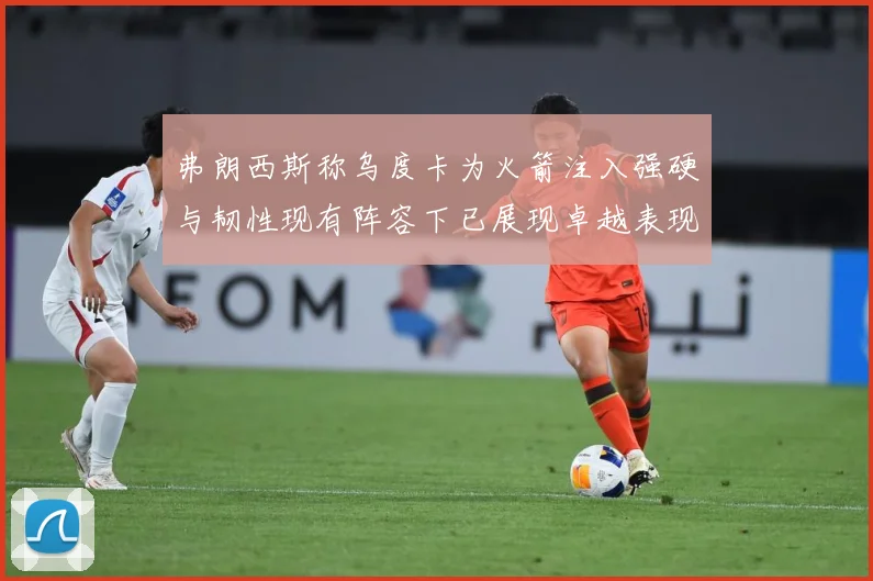 弗朗西斯称乌度卡为火箭注入强硬与韧性现有阵容下已展现卓越表现赛场复盘