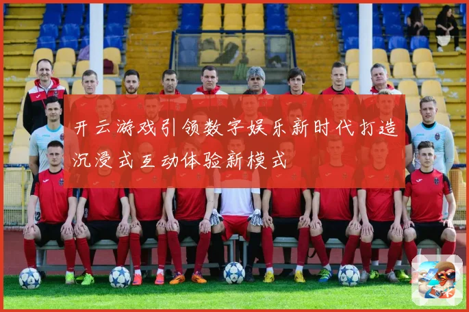 开云游戏引领数字娱乐新时代打造沉浸式互动体验新模式