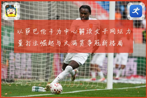 以萨巴伦卡为中心解读女子网坛力量打法崛起与大满贯争冠新格局