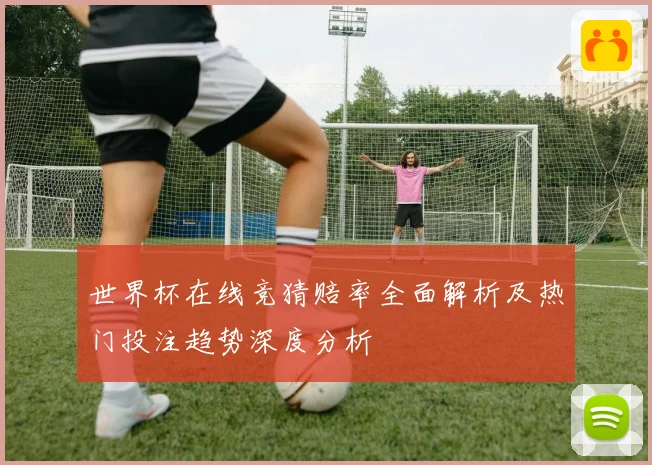 世界杯在线竞猜赔率全面解析及热门投注趋势深度分析