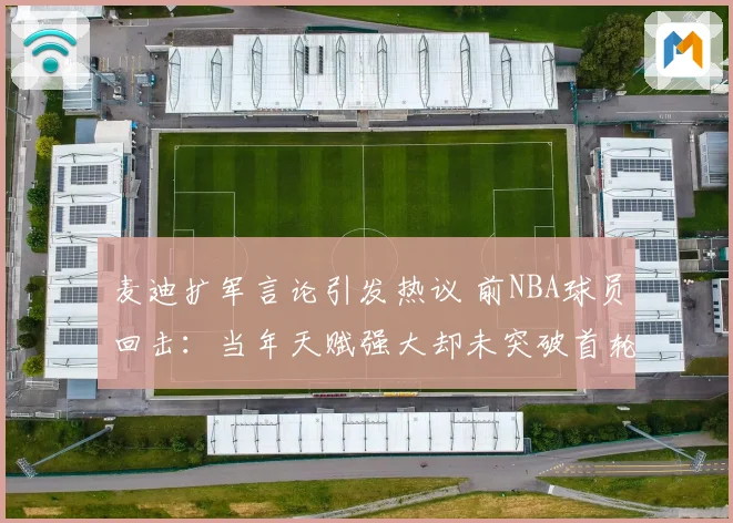 麦迪扩军言论引发热议 前NBA球员回击：当年天赋强大却未突破首轮