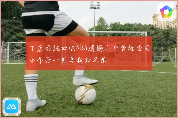 丁彦雨航回忆NBA遗憾小牛曾给合同小乔丹一直是我好兄弟