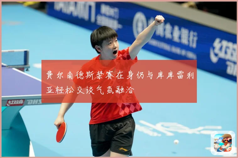 费尔南德斯禁赛在身仍与库库雷利亚轻松交谈气氛融洽