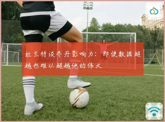 杜兰特谈乔丹影响力：即使数据超越也难以超越他的伟大