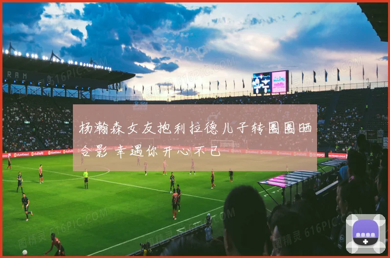 杨瀚森女友抱利拉德儿子转圈圈晒合影 幸遇你开心不已