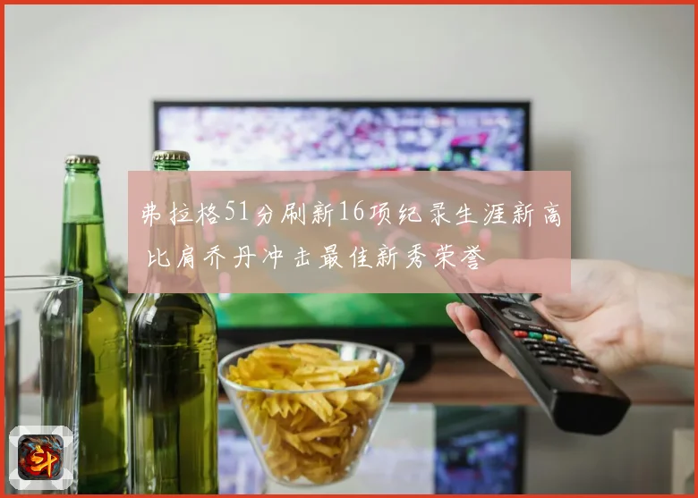 弗拉格51分刷新16项纪录生涯新高 比肩乔丹冲击最佳新秀荣誉