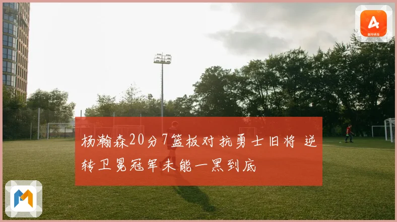 杨瀚森20分7篮板对抗勇士旧将 逆转卫冕冠军未能一黑到底