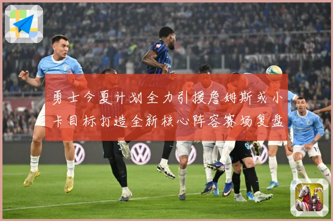勇士今夏计划全力引援詹姆斯或小卡目标打造全新核心阵容赛场复盘