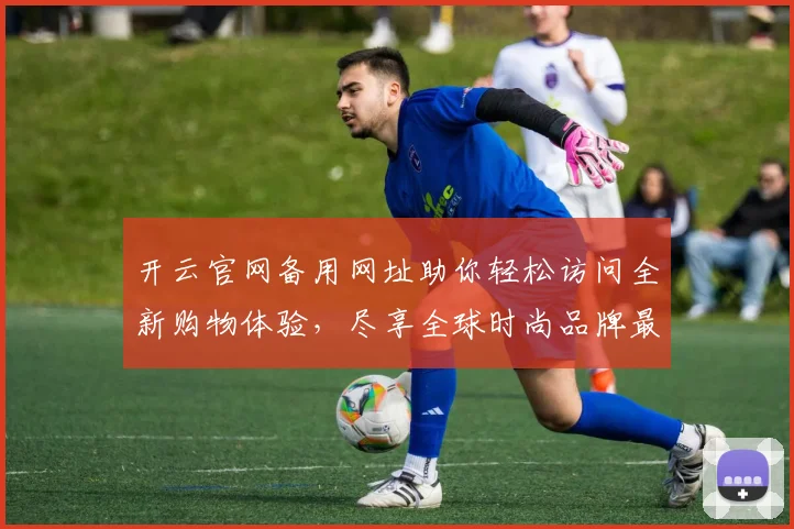 开云官网备用网址助你轻松访问全新购物体验，尽享全球时尚品牌最新动态